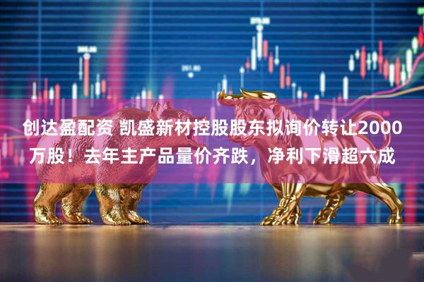 创达盈配资 凯盛新材控股股东拟询价转让2000万股！去年主产品量价齐跌，净利下滑超六成