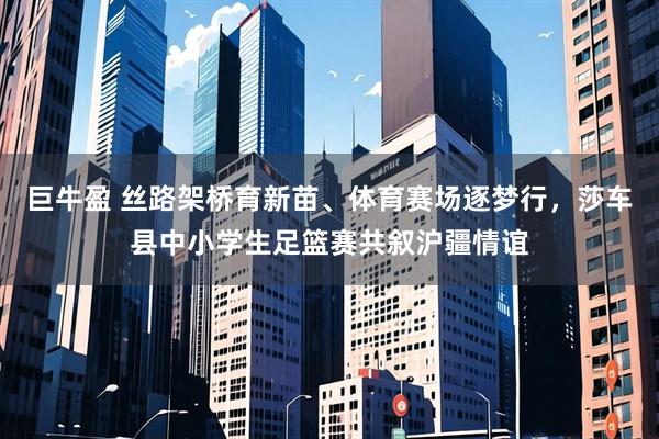 巨牛盈 丝路架桥育新苗、体育赛场逐梦行，莎车县中小学生足篮赛共叙沪疆情谊