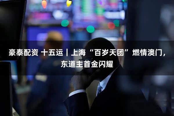 豪泰配资 十五运｜上海 “百岁天团” 燃情澳门，东道主首金闪耀