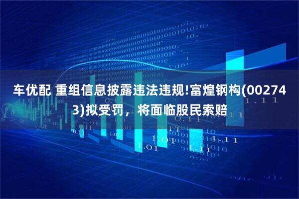 车优配 重组信息披露违法违规!富煌钢构(002743)拟受罚，将面临股民索赔