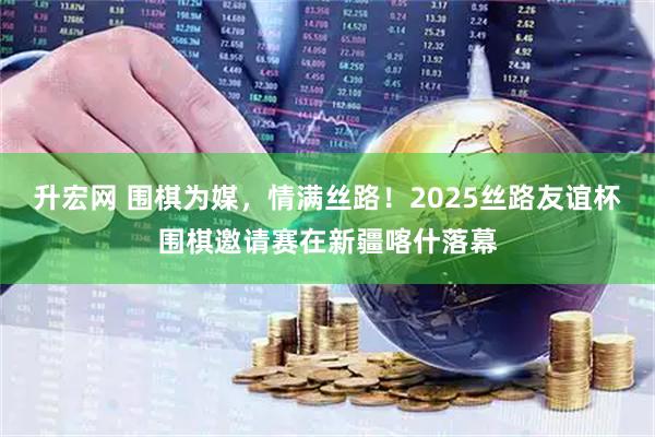 升宏网 围棋为媒，情满丝路！2025丝路友谊杯围棋邀请赛在新疆喀什落幕