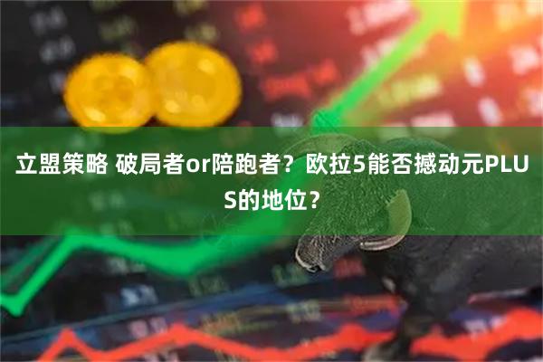 立盟策略 破局者or陪跑者？欧拉5能否撼动元PLUS的地位？