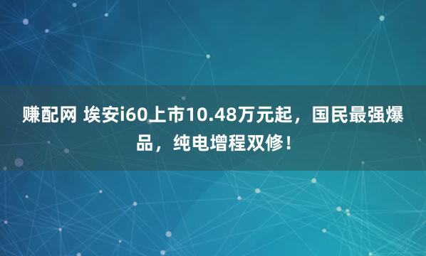 赚配网 埃安i60上市10.48万元起，国民最强爆品，纯电增程双修！