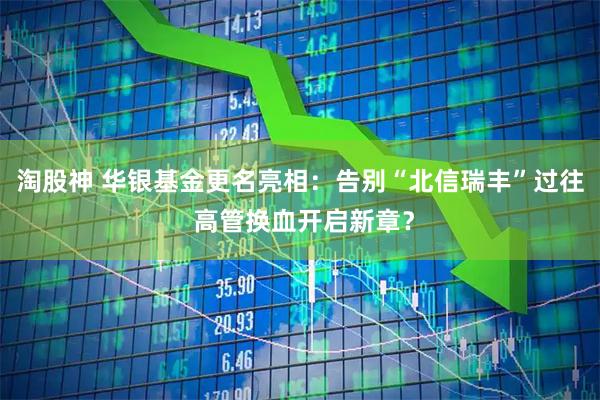 淘股神 华银基金更名亮相：告别“北信瑞丰”过往 高管换血开启新章？