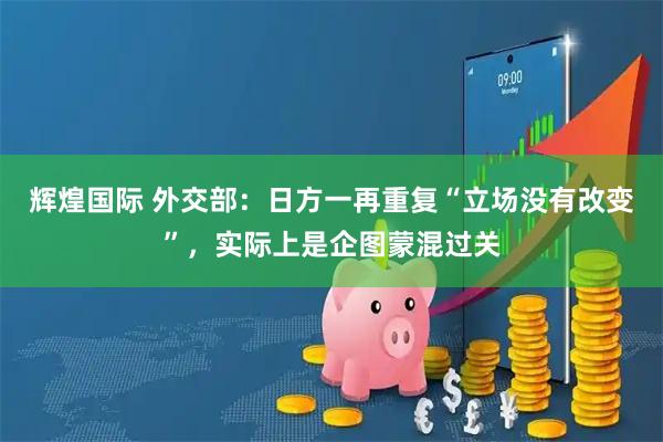 辉煌国际 外交部：日方一再重复“立场没有改变”，实际上是企图蒙混过关