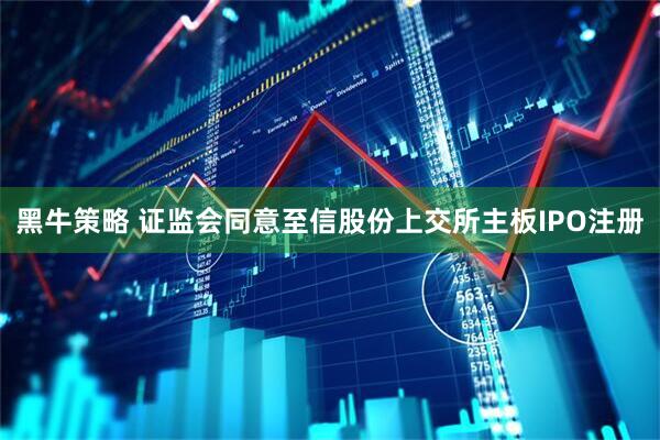 黑牛策略 证监会同意至信股份上交所主板IPO注册