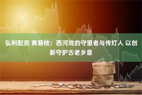 弘利配资 黄菊枝：西河戏的守望者与传灯人 以创新守护古老乡音
