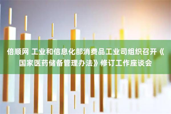 倍顺网 工业和信息化部消费品工业司组织召开《国家医药储备管理办法》修订工作座谈会