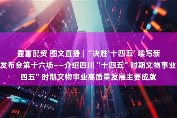 盈富配资 图文直播 | “决胜‘十四五’ 续写新篇章”系列主题新闻发布会第十六场——介绍四川“十四五”时期文物事业高质量发展主要成就