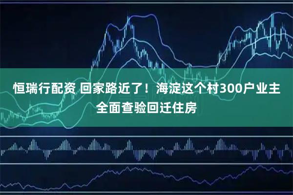 恒瑞行配资 回家路近了！海淀这个村300户业主全面查验回迁住房