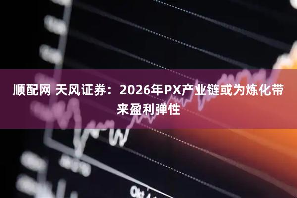 顺配网 天风证券：2026年PX产业链或为炼化带来盈利弹性