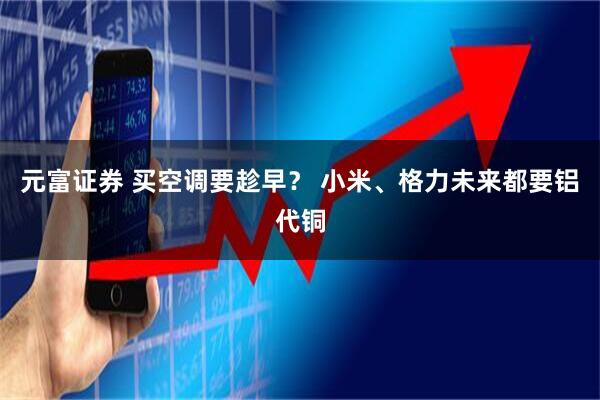 元富证券 买空调要趁早？ 小米、格力未来都要铝代铜