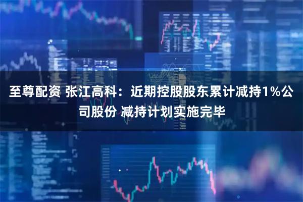 至尊配资 张江高科：近期控股股东累计减持1%公司股份 减持计划实施完毕