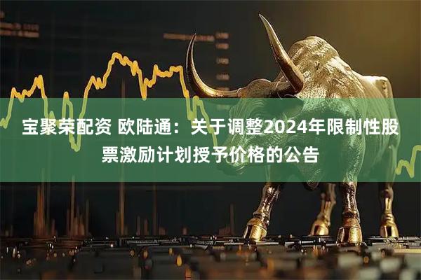宝聚荣配资 欧陆通：关于调整2024年限制性股票激励计划授予价格的公告
