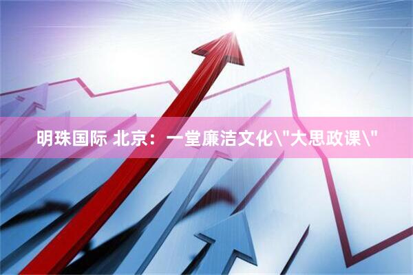 明珠国际 北京：一堂廉洁文化＂大思政课＂